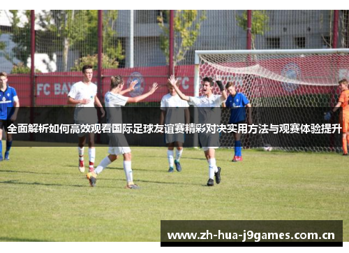 全面解析如何高效观看国际足球友谊赛精彩对决实用方法与观赛体验提升